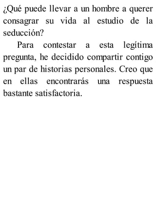 ¿Qué puede llevar a un hombre a querer
consagrar su vida al estudio de la
seducción?
Para contestar a esta legítima
pregunta, he decidido compartir contigo
un par de historias personales. Creo que
en ellas encontrarás una respuesta
bastante satisfactoria.
 