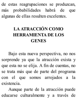 de estas reagrupaciones se produzcan,
más probabilidades habrá de que
algunas de ellas resulten excelentes.
LA ATRACCIÓN COMO
HERRAMIENTA DE LOS
GENES
Bajo esta nueva perspectiva, no nos
sorprende ya que la atracción exista y
que esta no se elija. A fin de cuentas, no
se trata más que de parte del programa
con el que somos arrojados a la
existencia.
Aunque parte de la atracción puede
educarse culturalmente y a través de
 