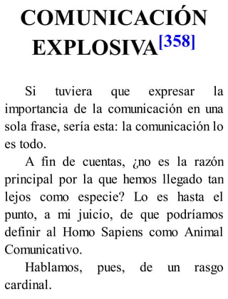 COMUNICACIÓN
EXPLOSIVA[358]
Si tuviera que expresar la
importancia de la comunicación en una
sola frase, sería esta: la comunicación lo
es todo.
A fin de cuentas, ¿no es la razón
principal por la que hemos llegado tan
lejos como especie? Lo es hasta el
punto, a mi juicio, de que podríamos
definir al Homo Sapiens como Animal
Comunicativo.
Hablamos, pues, de un rasgo
cardinal.
 