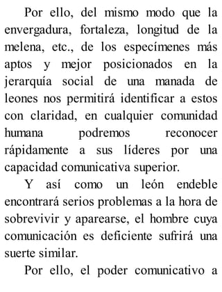 Por ello, del mismo modo que la
envergadura, fortaleza, longitud de la
melena, etc., de los especímenes más
aptos y mejor posicionados en la
jerarquía social de una manada de
leones nos permitirá identificar a estos
con claridad, en cualquier comunidad
humana podremos reconocer
rápidamente a sus líderes por una
capacidad comunicativa superior.
Y así como un león endeble
encontrará serios problemas a la hora de
sobrevivir y aparearse, el hombre cuya
comunicación es deficiente sufrirá una
suerte similar.
Por ello, el poder comunicativo a
 