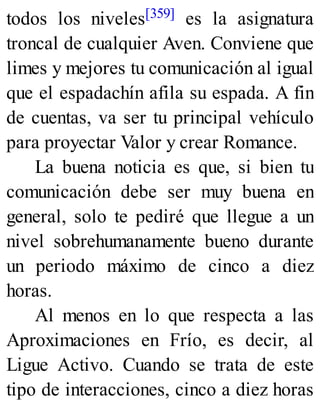 todos los niveles[359] es la asignatura
troncal de cualquier Aven. Conviene que
limes y mejores tu comunicación al igual
que el espadachín afila su espada. A fin
de cuentas, va ser tu principal vehículo
para proyectar Valor y crear Romance.
La buena noticia es que, si bien tu
comunicación debe ser muy buena en
general, solo te pediré que llegue a un
nivel sobrehumanamente bueno durante
un periodo máximo de cinco a diez
horas.
Al menos en lo que respecta a las
Aproximaciones en Frío, es decir, al
Ligue Activo. Cuando se trata de este
tipo de interacciones, cinco a diez horas
 