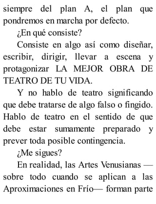 siempre del plan A, el plan que
pondremos en marcha por defecto.
¿En qué consiste?
Consiste en algo así como diseñar,
escribir, dirigir, llevar a escena y
protagonizar LA MEJOR OBRA DE
TEATRO DE TU VIDA.
Y no hablo de teatro significando
que debe tratarse de algo falso o fingido.
Hablo de teatro en el sentido de que
debe estar sumamente preparado y
prever toda posible contingencia.
¿Me sigues?
En realidad, las Artes Venusianas —
sobre todo cuando se aplican a las
Aproximaciones en Frío— forman parte
 