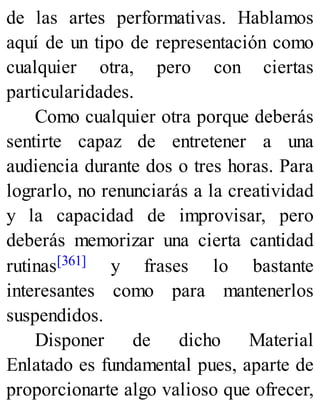 de las artes performativas. Hablamos
aquí de un tipo de representación como
cualquier otra, pero con ciertas
particularidades.
Como cualquier otra porque deberás
sentirte capaz de entretener a una
audiencia durante dos o tres horas. Para
lograrlo, no renunciarás a la creatividad
y la capacidad de improvisar, pero
deberás memorizar una cierta cantidad
rutinas[361] y frases lo bastante
interesantes como para mantenerlos
suspendidos.
Disponer de dicho Material
Enlatado es fundamental pues, aparte de
proporcionarte algo valioso que ofrecer,
 