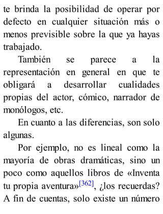 te brinda la posibilidad de operar por
defecto en cualquier situación más o
menos previsible sobre la que ya hayas
trabajado.
También se parece a la
representación en general en que te
obligará a desarrollar cualidades
propias del actor, cómico, narrador de
monólogos, etc.
En cuanto a las diferencias, son solo
algunas.
Por ejemplo, no es lineal como la
mayoría de obras dramáticas, sino un
poco como aquellos libros de «Inventa
tu propia aventura»[362], ¿los recuerdas?
A fin de cuentas, solo existe un número
 