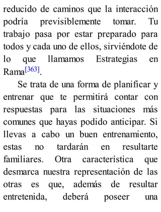 reducido de caminos que la interacción
podría previsiblemente tomar. Tu
trabajo pasa por estar preparado para
todos y cada uno de ellos, sirviéndote de
lo que llamamos Estrategias en
Rama[363].
Se trata de una forma de planificar y
entrenar que te permitirá contar con
respuestas para las situaciones más
comunes que hayas podido anticipar. Si
llevas a cabo un buen entrenamiento,
estas no tardarán en resultarte
familiares. Otra característica que
desmarca nuestra representación de las
otras es que, además de resultar
entretenida, deberá poseer una
 