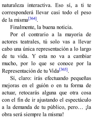 naturaleza interactiva. Eso sí, a ti te
corresponderá llevar casi todo el peso
de la misma[364].
Finalmente, la buena noticia.
Por el contrario a la mayoría de
actores teatrales, tú solo vas a llevar
cabo una única representación a lo largo
de tu vida. Y esta no va a cambiar
mucho, por lo que se conoce por la
Representación de tu Vida[365].
Sí, claro: irás efectuando pequeñas
mejoras en el guión o en tu forma de
actuar, retocarás alguna que otra cosa
con el fin de ir ajustando el espectáculo
a la demanda de tu público, pero… ¡la
obra será siempre la misma!
 