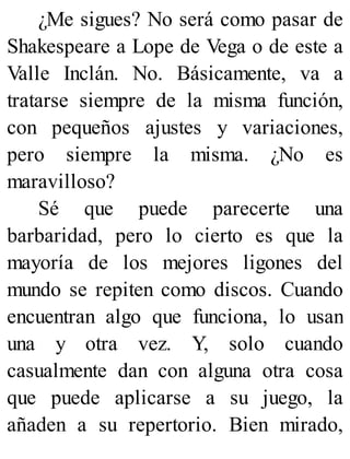 ¿Me sigues? No será como pasar de
Shakespeare a Lope de Vega o de este a
Valle Inclán. No. Básicamente, va a
tratarse siempre de la misma función,
con pequeños ajustes y variaciones,
pero siempre la misma. ¿No es
maravilloso?
Sé que puede parecerte una
barbaridad, pero lo cierto es que la
mayoría de los mejores ligones del
mundo se repiten como discos. Cuando
encuentran algo que funciona, lo usan
una y otra vez. Y, solo cuando
casualmente dan con alguna otra cosa
que puede aplicarse a su juego, la
añaden a su repertorio. Bien mirado,
 