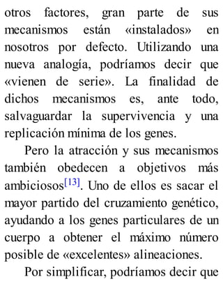 otros factores, gran parte de sus
mecanismos están «instalados» en
nosotros por defecto. Utilizando una
nueva analogía, podríamos decir que
«vienen de serie». La finalidad de
dichos mecanismos es, ante todo,
salvaguardar la supervivencia y una
replicación mínima de los genes.
Pero la atracción y sus mecanismos
también obedecen a objetivos más
ambiciosos[13]. Uno de ellos es sacar el
mayor partido del cruzamiento genético,
ayudando a los genes particulares de un
cuerpo a obtener el máximo número
posible de «excelentes» alineaciones.
Por simplificar, podríamos decir que
 