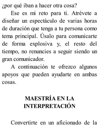 ¿por qué iban a hacer otra cosa?
Ese es mi reto para ti. Atrévete a
diseñar un espectáculo de varias horas
de duración que tenga a tu persona como
tema principal. Úsalo para comunicarte
de forma explosiva y, el resto del
tiempo, no renuncies a seguir siendo un
gran comunicador.
A continuación te ofrezco algunos
apoyos que pueden ayudarte en ambas
cosas.
MAESTRÍA EN LA
INTERPRETACIÓN
Convertirte en un aficionado de la
 