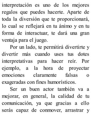 interpretación es uno de los mejores
regalos que puedes hacerte. Aparte de
toda la diversión que te proporcionará,
lo cual se reflejará en tu ánimo y en tu
forma de interactuar, te dará una gran
ventaja para el juego.
Por un lado, te permitirá divertirte y
divertir más cuando uses tus dotes
interpretativas para hacer reír. Por
ejemplo, a la hora de proyectar
emociones claramente falsas o
exageradas con fines humorísticos.
Ser un buen actor también va a
mejorar, en general, la calidad de tu
comunicación, ya que gracias a ello
serás capaz de conmover, arrastrar y
 