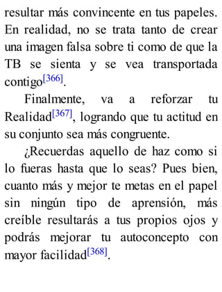resultar más convincente en tus papeles.
En realidad, no se trata tanto de crear
una imagen falsa sobre ti como de que la
TB se sienta y se vea transportada
contigo[366].
Finalmente, va a reforzar tu
Realidad[367], logrando que tu actitud en
su conjunto sea más congruente.
¿Recuerdas aquello de haz como si
lo fueras hasta que lo seas? Pues bien,
cuanto más y mejor te metas en el papel
sin ningún tipo de aprensión, más
creíble resultarás a tus propios ojos y
podrás mejorar tu autoconcepto con
mayor facilidad[368].
 