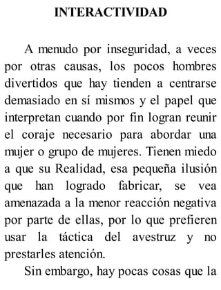 INTERACTIVIDAD
A menudo por inseguridad, a veces
por otras causas, los pocos hombres
divertidos que hay tienden a centrarse
demasiado en sí mismos y el papel que
interpretan cuando por fin logran reunir
el coraje necesario para abordar una
mujer o grupo de mujeres. Tienen miedo
a que su Realidad, esa pequeña ilusión
que han logrado fabricar, se vea
amenazada a la menor reacción negativa
por parte de ellas, por lo que prefieren
usar la táctica del avestruz y no
prestarles atención.
Sin embargo, hay pocas cosas que la
 