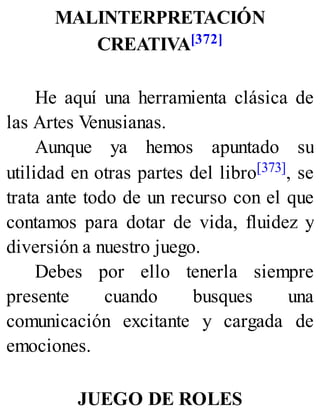 MALINTERPRETACIÓN
CREATIVA[372]
He aquí una herramienta clásica de
las Artes Venusianas.
Aunque ya hemos apuntado su
utilidad en otras partes del libro[373], se
trata ante todo de un recurso con el que
contamos para dotar de vida, fluidez y
diversión a nuestro juego.
Debes por ello tenerla siempre
presente cuando busques una
comunicación excitante y cargada de
emociones.
JUEGO DE ROLES
 