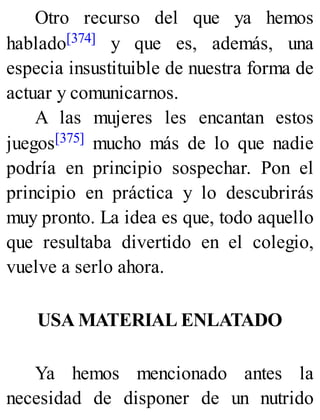 Otro recurso del que ya hemos
hablado[374] y que es, además, una
especia insustituible de nuestra forma de
actuar y comunicarnos.
A las mujeres les encantan estos
juegos[375] mucho más de lo que nadie
podría en principio sospechar. Pon el
principio en práctica y lo descubrirás
muy pronto. La idea es que, todo aquello
que resultaba divertido en el colegio,
vuelve a serlo ahora.
USA MATERIAL ENLATADO
Ya hemos mencionado antes la
necesidad de disponer de un nutrido
 
