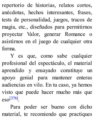 repertorio de historias, relatos cortos,
anécdotas, hechos interesantes, frases,
tests de personalidad, juegos, trucos de
magia, etc., diseñados para permitirnos
proyectar Valor, generar Romance o
asistirnos en el juego de cualquier otra
forma.
Y es que, como sabe cualquier
profesional del espectáculo, el material
aprendido y ensayado constituye un
apoyo genial para mantener enteras
audiencias en vilo. En tu caso, ya hemos
visto que puede hacer mucho más que
eso[376].
Para poder ser bueno con dicho
material, te recomiendo que practiques
 