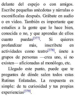 delante del espejo o con amigos.
Escribe pequeñas anécdotas y nárralas o
escenifícalas después. Grábate en audio
o en video. También es importante que
estudies a la gente que lo hace bien,
conocida o no, y que aprendas de ellos
cuanto puedas[377]. Si quieres
profundizar más, inscríbete en
actividades como teatro[378], únete a
grupos de personas —crea uno, si no
existen— aficionadas al monólogo, etc.
Llegado este punto, puede que te
preguntes de dónde salen todos estas
Rutinas Enlatadas. La respuesta es
simple: de tu curiosidad y tus propias
experiencias[379].
 