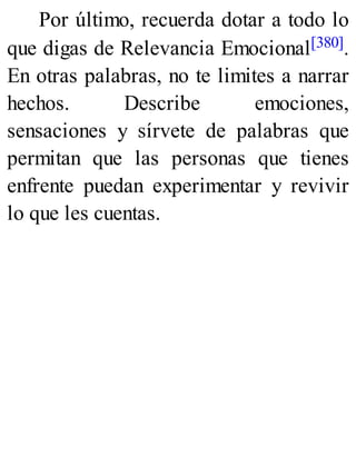 Por último, recuerda dotar a todo lo
que digas de Relevancia Emocional[380].
En otras palabras, no te limites a narrar
hechos. Describe emociones,
sensaciones y sírvete de palabras que
permitan que las personas que tienes
enfrente puedan experimentar y revivir
lo que les cuentas.
 