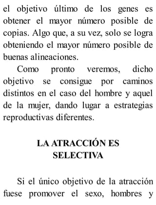el objetivo último de los genes es
obtener el mayor número posible de
copias. Algo que, a su vez, solo se logra
obteniendo el mayor número posible de
buenas alineaciones.
Como pronto veremos, dicho
objetivo se consigue por caminos
distintos en el caso del hombre y aquel
de la mujer, dando lugar a estrategias
reproductivas diferentes.
LA ATRACCIÓN ES
SELECTIVA
Si el único objetivo de la atracción
fuese promover el sexo, hombres y
 