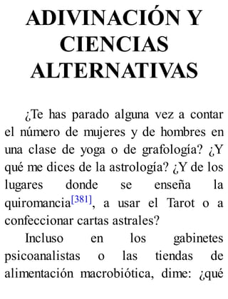 ADIVINACIÓN Y
CIENCIAS
ALTERNATIVAS
¿Te has parado alguna vez a contar
el número de mujeres y de hombres en
una clase de yoga o de grafología? ¿Y
qué me dices de la astrología? ¿Y de los
lugares donde se enseña la
quiromancia[381], a usar el Tarot o a
confeccionar cartas astrales?
Incluso en los gabinetes
psicoanalistas o las tiendas de
alimentación macrobiótica, dime: ¿qué
 