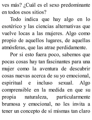ves más? ¿Cuál es el sexo predominante
en todos esos sitios?
Todo indica que hay algo en lo
esotérico y las ciencias alternativas que
vuelve locas a las mujeres. Algo como
propio de aquellos lugares, de aquellas
atmósferas, que las atrae perdidamente.
Por si esto fuera poco, sabemos que
pocas cosas hay tan fascinantes para una
mujer como la aventura de descubrir
cosas nuevas acerca de su yo emocional,
espiritual e incluso sexual. Algo
comprensible en la medida en que su
propia naturaleza, particularmente
brumosa y emocional, no les invita a
tener un concepto de sí mismas tan claro
 