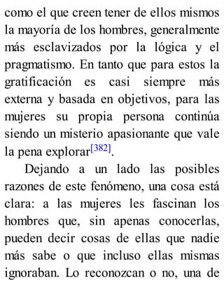 como el que creen tener de ellos mismos
la mayoría de los hombres, generalmente
más esclavizados por la lógica y el
pragmatismo. En tanto que para estos la
gratificación es casi siempre más
externa y basada en objetivos, para las
mujeres su propia persona continúa
siendo un misterio apasionante que vale
la pena explorar[382].
Dejando a un lado las posibles
razones de este fenómeno, una cosa está
clara: a las mujeres les fascinan los
hombres que, sin apenas conocerlas,
pueden decir cosas de ellas que nadie
más sabe o que incluso ellas mismas
ignoraban. Lo reconozcan o no, una de
 