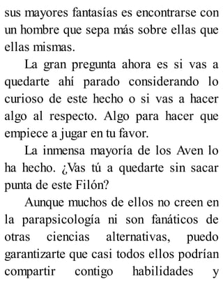 sus mayores fantasías es encontrarse con
un hombre que sepa más sobre ellas que
ellas mismas.
La gran pregunta ahora es si vas a
quedarte ahí parado considerando lo
curioso de este hecho o si vas a hacer
algo al respecto. Algo para hacer que
empiece a jugar en tu favor.
La inmensa mayoría de los Aven lo
ha hecho. ¿Vas tú a quedarte sin sacar
punta de este Filón?
Aunque muchos de ellos no creen en
la parapsicología ni son fanáticos de
otras ciencias alternativas, puedo
garantizarte que casi todos ellos podrían
compartir contigo habilidades y
 