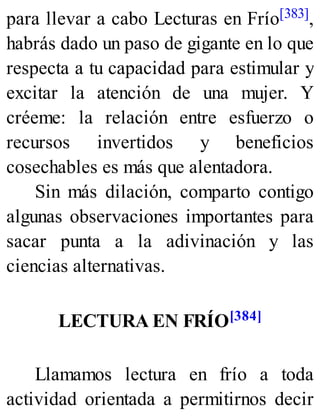 para llevar a cabo Lecturas en Frío[383],
habrás dado un paso de gigante en lo que
respecta a tu capacidad para estimular y
excitar la atención de una mujer. Y
créeme: la relación entre esfuerzo o
recursos invertidos y beneficios
cosechables es más que alentadora.
Sin más dilación, comparto contigo
algunas observaciones importantes para
sacar punta a la adivinación y las
ciencias alternativas.
LECTURA EN FRÍO[384]
Llamamos lectura en frío a toda
actividad orientada a permitirnos decir
 