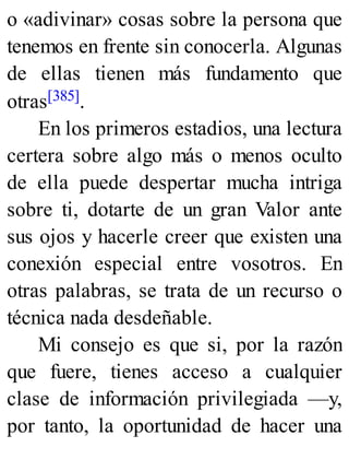 o «adivinar» cosas sobre la persona que
tenemos en frente sin conocerla. Algunas
de ellas tienen más fundamento que
otras[385].
En los primeros estadios, una lectura
certera sobre algo más o menos oculto
de ella puede despertar mucha intriga
sobre ti, dotarte de un gran Valor ante
sus ojos y hacerle creer que existen una
conexión especial entre vosotros. En
otras palabras, se trata de un recurso o
técnica nada desdeñable.
Mi consejo es que si, por la razón
que fuere, tienes acceso a cualquier
clase de información privilegiada —y,
por tanto, la oportunidad de hacer una
 