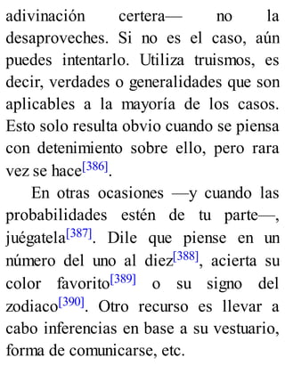 adivinación certera— no la
desaproveches. Si no es el caso, aún
puedes intentarlo. Utiliza truismos, es
decir, verdades o generalidades que son
aplicables a la mayoría de los casos.
Esto solo resulta obvio cuando se piensa
con detenimiento sobre ello, pero rara
vez se hace[386].
En otras ocasiones —y cuando las
probabilidades estén de tu parte—,
juégatela[387]. Dile que piense en un
número del uno al diez[388], acierta su
color favorito[389] o su signo del
zodiaco[390]. Otro recurso es llevar a
cabo inferencias en base a su vestuario,
forma de comunicarse, etc.
 