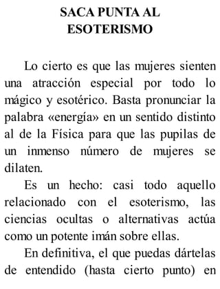 SACA PUNTA AL
ESOTERISMO
Lo cierto es que las mujeres sienten
una atracción especial por todo lo
mágico y esotérico. Basta pronunciar la
palabra «energía» en un sentido distinto
al de la Física para que las pupilas de
un inmenso número de mujeres se
dilaten.
Es un hecho: casi todo aquello
relacionado con el esoterismo, las
ciencias ocultas o alternativas actúa
como un potente imán sobre ellas.
En definitiva, el que puedas dártelas
de entendido (hasta cierto punto) en
 