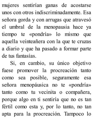 mujeres sentirían ganas de acostarse
unos con otros indiscriminadamente. Esa
señora gorda y con arrugas que atravesó
el umbral de la menopausia hace ya
tiempo te «pondría» lo mismo que
aquella veinteañera con la que te cruzas
a diario y que ha pasado a formar parte
de tus fantasías.
Si, en cambio, su único objetivo
fuese promover la procreación tanto
como sea posible, seguramente esa
señora menopáusica no te «pondría»
tanto como tu vecinita o compañera,
porque algo en ti sentiría que no es tan
fértil como esta y, por lo tanto, no tan
apta para la procreación. Tampoco lo
 