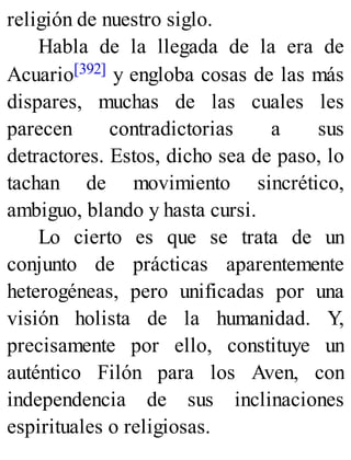 religión de nuestro siglo.
Habla de la llegada de la era de
Acuario[392] y engloba cosas de las más
dispares, muchas de las cuales les
parecen contradictorias a sus
detractores. Estos, dicho sea de paso, lo
tachan de movimiento sincrético,
ambiguo, blando y hasta cursi.
Lo cierto es que se trata de un
conjunto de prácticas aparentemente
heterogéneas, pero unificadas por una
visión holista de la humanidad. Y,
precisamente por ello, constituye un
auténtico Filón para los Aven, con
independencia de sus inclinaciones
espirituales o religiosas.
 