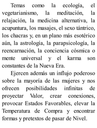 Temas como la ecología, el
vegetarianismo, la meditación, la
relajación, la medicina alternativa, la
acupuntura, los masajes, el sexo tántrico,
los chacras y, en un plano más esotérico
aún, la astrología, la parapsicología, la
reencarnación, la conciencia cósmica o
mente universal y el karma son
constantes de la Nueva Era.
Ejercen además un influjo poderoso
sobre la mayoría de las mujeres y nos
ofrecen posibilidades infinitas de
proyectar Valor, crear conexiones,
provocar Estados Favorables, elevar la
Temperatura de Compra y encontrar
formas y pretextos de pasar de Nivel.
 