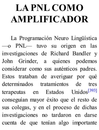 LA PNL COMO
AMPLIFICADOR
La Programación Neuro Lingüística
—o PNL— tuvo su origen en las
investigaciones de Richard Bandler y
John Grinder, a quienes podemos
considerar como sus auténticos padres.
Estos trataban de averiguar por qué
determinados tratamientos de tres
terapeutas en Estados Unidos[393]
conseguían mayor éxito que el resto de
sus colegas, y en el proceso de dichas
investigaciones no tardaron en darse
cuenta de que tenían algo importante
 