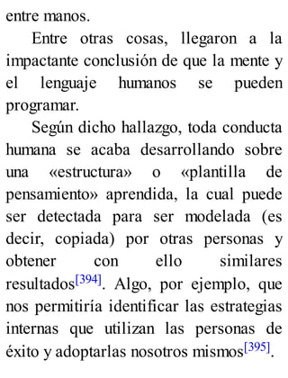 entre manos.
Entre otras cosas, llegaron a la
impactante conclusión de que la mente y
el lenguaje humanos se pueden
programar.
Según dicho hallazgo, toda conducta
humana se acaba desarrollando sobre
una «estructura» o «plantilla de
pensamiento» aprendida, la cual puede
ser detectada para ser modelada (es
decir, copiada) por otras personas y
obtener con ello similares
resultados[394]. Algo, por ejemplo, que
nos permitiría identificar las estrategias
internas que utilizan las personas de
éxito y adoptarlas nosotros mismos[395].
 
