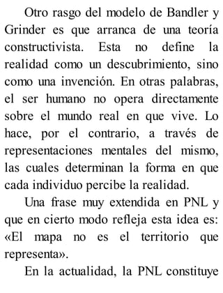 Otro rasgo del modelo de Bandler y
Grinder es que arranca de una teoría
constructivista. Esta no define la
realidad como un descubrimiento, sino
como una invención. En otras palabras,
el ser humano no opera directamente
sobre el mundo real en que vive. Lo
hace, por el contrario, a través de
representaciones mentales del mismo,
las cuales determinan la forma en que
cada individuo percibe la realidad.
Una frase muy extendida en PNL y
que en cierto modo refleja esta idea es:
«El mapa no es el territorio que
representa».
En la actualidad, la PNL constituye
 