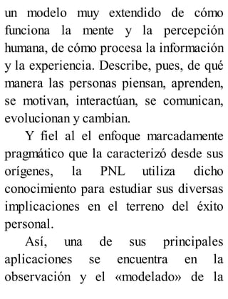 un modelo muy extendido de cómo
funciona la mente y la percepción
humana, de cómo procesa la información
y la experiencia. Describe, pues, de qué
manera las personas piensan, aprenden,
se motivan, interactúan, se comunican,
evolucionan y cambian.
Y fiel al el enfoque marcadamente
pragmático que la caracterizó desde sus
orígenes, la PNL utiliza dicho
conocimiento para estudiar sus diversas
implicaciones en el terreno del éxito
personal.
Así, una de sus principales
aplicaciones se encuentra en la
observación y el «modelado» de la
 