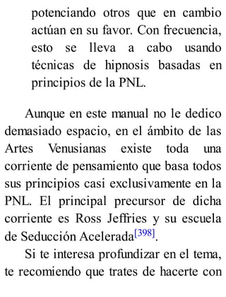 potenciando otros que en cambio
actúan en su favor. Con frecuencia,
esto se lleva a cabo usando
técnicas de hipnosis basadas en
principios de la PNL.
Aunque en este manual no le dedico
demasiado espacio, en el ámbito de las
Artes Venusianas existe toda una
corriente de pensamiento que basa todos
sus principios casi exclusivamente en la
PNL. El principal precursor de dicha
corriente es Ross Jeffries y su escuela
de Seducción Acelerada[398].
Si te interesa profundizar en el tema,
te recomiendo que trates de hacerte con
 