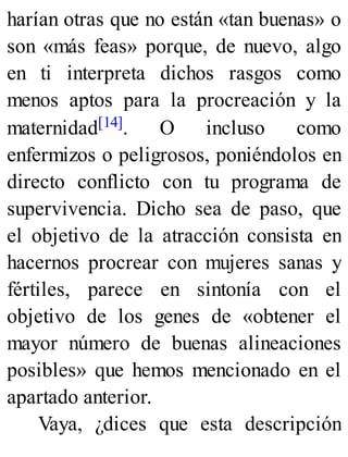 harían otras que no están «tan buenas» o
son «más feas» porque, de nuevo, algo
en ti interpreta dichos rasgos como
menos aptos para la procreación y la
maternidad[14]. O incluso como
enfermizos o peligrosos, poniéndolos en
directo conflicto con tu programa de
supervivencia. Dicho sea de paso, que
el objetivo de la atracción consista en
hacernos procrear con mujeres sanas y
fértiles, parece en sintonía con el
objetivo de los genes de «obtener el
mayor número de buenas alineaciones
posibles» que hemos mencionado en el
apartado anterior.
Vaya, ¿dices que esta descripción
 
