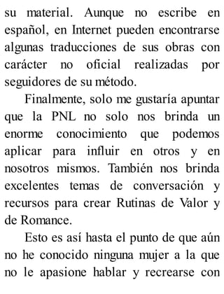 su material. Aunque no escribe en
español, en Internet pueden encontrarse
algunas traducciones de sus obras con
carácter no oficial realizadas por
seguidores de su método.
Finalmente, solo me gustaría apuntar
que la PNL no solo nos brinda un
enorme conocimiento que podemos
aplicar para influir en otros y en
nosotros mismos. También nos brinda
excelentes temas de conversación y
recursos para crear Rutinas de Valor y
de Romance.
Esto es así hasta el punto de que aún
no he conocido ninguna mujer a la que
no le apasione hablar y recrearse con
 