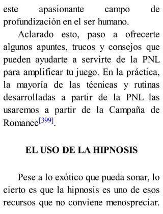 este apasionante campo de
profundización en el ser humano.
Aclarado esto, paso a ofrecerte
algunos apuntes, trucos y consejos que
pueden ayudarte a servirte de la PNL
para amplificar tu juego. En la práctica,
la mayoría de las técnicas y rutinas
desarrolladas a partir de la PNL las
usaremos a partir de la Campaña de
Romance[399].
EL USO DE LA HIPNOSIS
Pese a lo exótico que pueda sonar, lo
cierto es que la hipnosis es uno de esos
recursos que no conviene menospreciar.
 