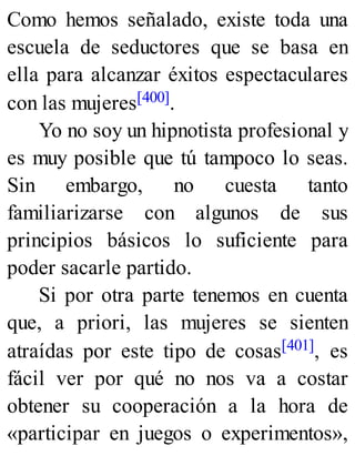 Como hemos señalado, existe toda una
escuela de seductores que se basa en
ella para alcanzar éxitos espectaculares
con las mujeres[400].
Yo no soy un hipnotista profesional y
es muy posible que tú tampoco lo seas.
Sin embargo, no cuesta tanto
familiarizarse con algunos de sus
principios básicos lo suficiente para
poder sacarle partido.
Si por otra parte tenemos en cuenta
que, a priori, las mujeres se sienten
atraídas por este tipo de cosas[401], es
fácil ver por qué no nos va a costar
obtener su cooperación a la hora de
«participar en juegos o experimentos»,
 