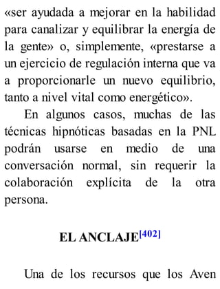 «ser ayudada a mejorar en la habilidad
para canalizar y equilibrar la energía de
la gente» o, simplemente, «prestarse a
un ejercicio de regulación interna que va
a proporcionarle un nuevo equilibrio,
tanto a nivel vital como energético».
En algunos casos, muchas de las
técnicas hipnóticas basadas en la PNL
podrán usarse en medio de una
conversación normal, sin requerir la
colaboración explícita de la otra
persona.
EL ANCLAJE[402]
Una de los recursos que los Aven
 