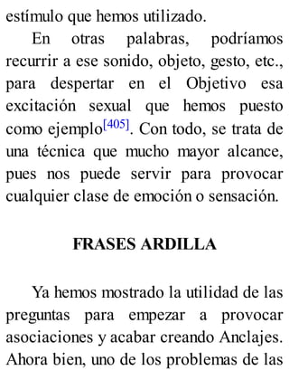estímulo que hemos utilizado.
En otras palabras, podríamos
recurrir a ese sonido, objeto, gesto, etc.,
para despertar en el Objetivo esa
excitación sexual que hemos puesto
como ejemplo[405]. Con todo, se trata de
una técnica que mucho mayor alcance,
pues nos puede servir para provocar
cualquier clase de emoción o sensación.
FRASES ARDILLA
Ya hemos mostrado la utilidad de las
preguntas para empezar a provocar
asociaciones y acabar creando Anclajes.
Ahora bien, uno de los problemas de las
 