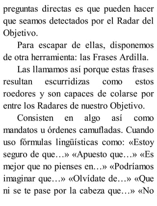 preguntas directas es que pueden hacer
que seamos detectados por el Radar del
Objetivo.
Para escapar de ellas, disponemos
de otra herramienta: las Frases Ardilla.
Las llamamos así porque estas frases
resultan escurridizas como estos
roedores y son capaces de colarse por
entre los Radares de nuestro Objetivo.
Consisten en algo así como
mandatos u órdenes camufladas. Cuando
uso fórmulas lingüísticas como: «Estoy
seguro de que…» «Apuesto que…» «Es
mejor que no pienses en…» «Podríamos
imaginar que…» «Olvídate de…» «Que
ni se te pase por la cabeza que…» «No
 