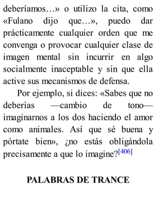 deberíamos…» o utilizo la cita, como
«Fulano dijo que…», puedo dar
prácticamente cualquier orden que me
convenga o provocar cualquier clase de
imagen mental sin incurrir en algo
socialmente inaceptable y sin que ella
active sus mecanismos de defensa.
Por ejemplo, si dices: «Sabes que no
deberías —cambio de tono—
imaginarnos a los dos haciendo el amor
como animales. Así que sé buena y
pórtate bien», ¿no estás obligándola
precisamente a que lo imagine?[406]
PALABRAS DE TRANCE
 