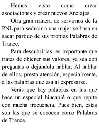 Hemos visto como crear
asociaciones y crear nuevos Anclajes.
Otra gran manera de servirnos de la
PNL para seducir a una mujer se basa en
sacar partido de sus propias Palabras de
Trance.
Para descubrirlas, es importante que
trates de obtener sus valores, ya sea con
preguntas o dejándola hablar. Al hablar
de ellos, presta atención, especialmente,
a las palabras que usa al expresarse.
Verás que hay palabras en las que
hace un especial hincapié o que repite
con mucha frecuencia. Pues bien, estas
son las que se conocen como Palabras
de Trance.
 