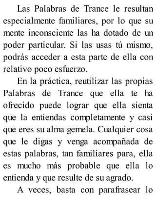 Las Palabras de Trance le resultan
especialmente familiares, por lo que su
mente inconsciente las ha dotado de un
poder particular. Si las usas tú mismo,
podrás acceder a esta parte de ella con
relativo poco esfuerzo.
En la práctica, reutilizar las propias
Palabras de Trance que ella te ha
ofrecido puede lograr que ella sienta
que la entiendas completamente y casi
que eres su alma gemela. Cualquier cosa
que le digas y venga acompañada de
estas palabras, tan familiares para, ella
es mucho más probable que ella lo
entienda y que resulte de su agrado.
A veces, basta con parafrasear lo
 