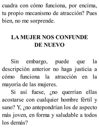 cuadra con cómo funciona, por encima,
tu propio mecanismo de atracción? Pues
bien, no me sorprende.
LA MUJER NOS CONFUNDE
DE NUEVO
Sin embargo, puede que la
descripción anterior no haga justicia a
cómo funciona la atracción en la
mayoría de las mujeres.
Si así fuese, ¿no querrían ellas
acostarse con cualquier hombre fértil y
sano? Y, ¿no antepondrían los de aspecto
más joven, en forma y saludable a todos
los demás?
 