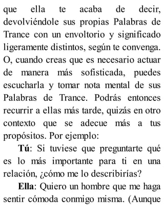 que ella te acaba de decir,
devolviéndole sus propias Palabras de
Trance con un envoltorio y significado
ligeramente distintos, según te convenga.
O, cuando creas que es necesario actuar
de manera más sofisticada, puedes
escucharla y tomar nota mental de sus
Palabras de Trance. Podrás entonces
recurrir a ellas más tarde, quizás en otro
contexto que se adecue más a tus
propósitos. Por ejemplo:
Tú: Si tuviese que preguntarte qué
es lo más importante para ti en una
relación, ¿cómo me lo describirías?
Ella: Quiero un hombre que me haga
sentir cómoda conmigo misma. (Aunque
 